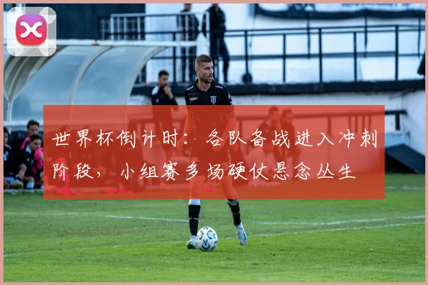 世界杯倒计时:各队备战进入冲刺阶段,小组赛多场硬仗悬念丛生