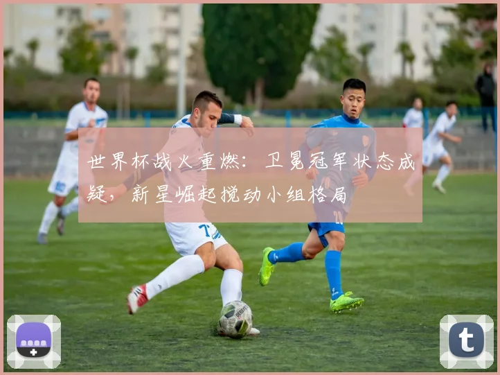 世界杯战火重燃:卫冕冠军状态成疑,新星崛起搅动小组格局